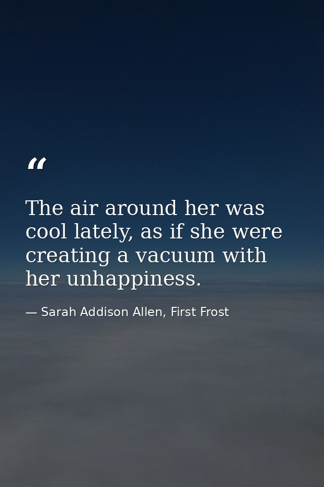 The air around her was cool lately, as if she were creating a vacuum with her unhappiness. — Sarah Addison Allen, First Frost