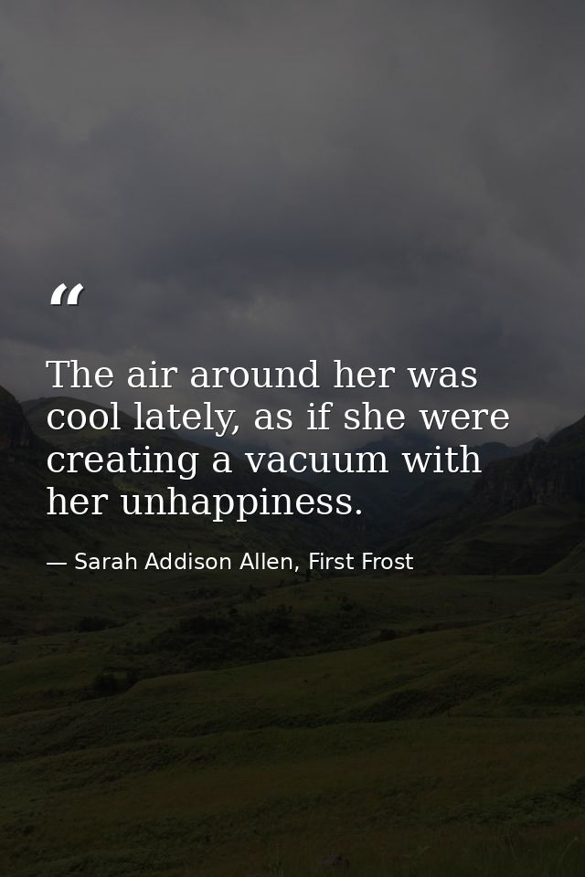 The air around her was cool lately, as if she were creating a vacuum with her unhappiness. — Sarah Addison Allen, First Frost
