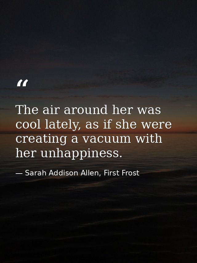 The air around her was cool lately, as if she were creating a vacuum with her unhappiness. — Sarah Addison Allen, First Frost