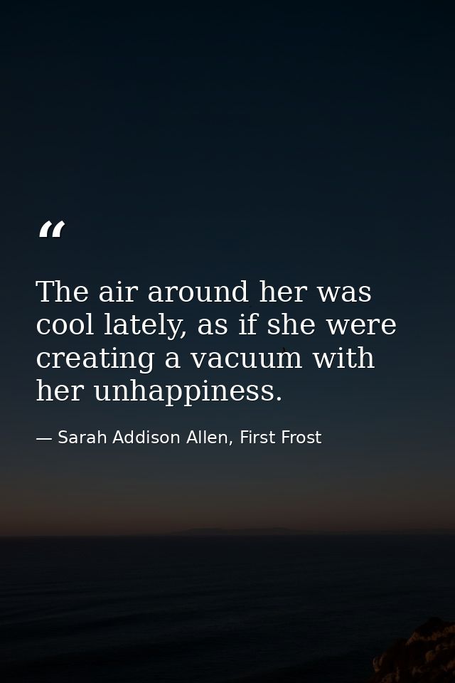 The air around her was cool lately, as if she were creating a vacuum with her unhappiness. — Sarah Addison Allen, First Frost