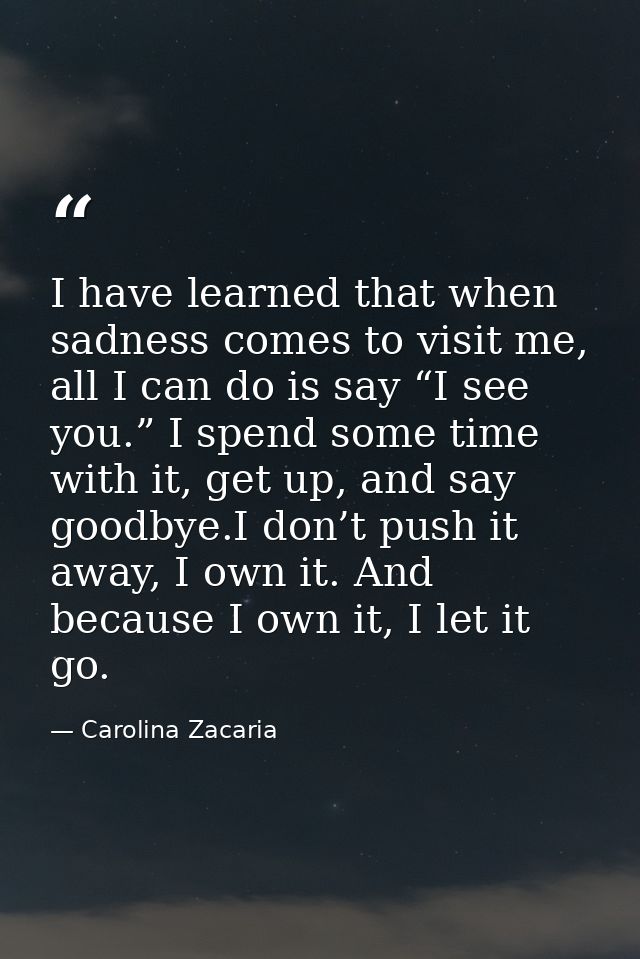 I have learned that when sadness comes to visit me, all I can do is say “I see you.” I spend some time with it, get up,  — Carolina Zacaria