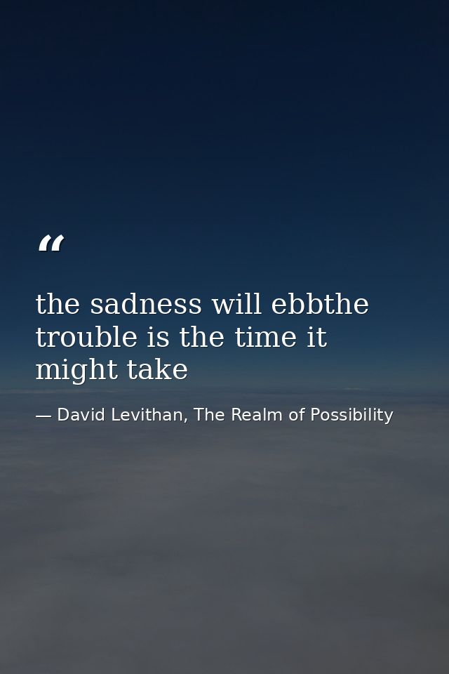 the sadness will ebbthe trouble is the time it might take — David Levithan, The Realm of Possibility