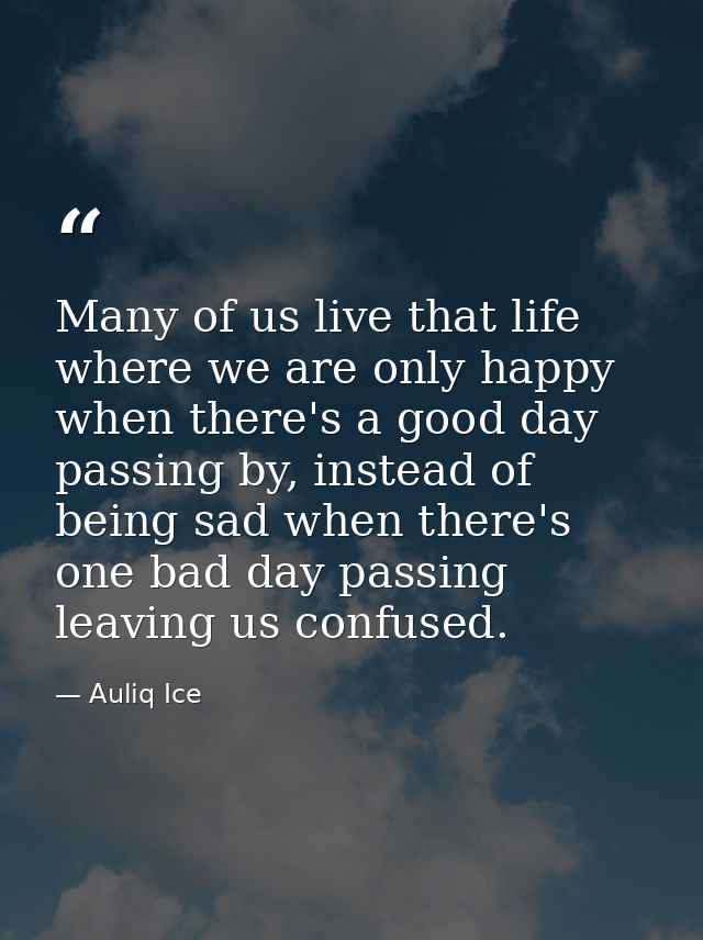 Many of us live that life where we are only happy when there's a good day passing by, instead of being sad when there's  — Auliq Ice