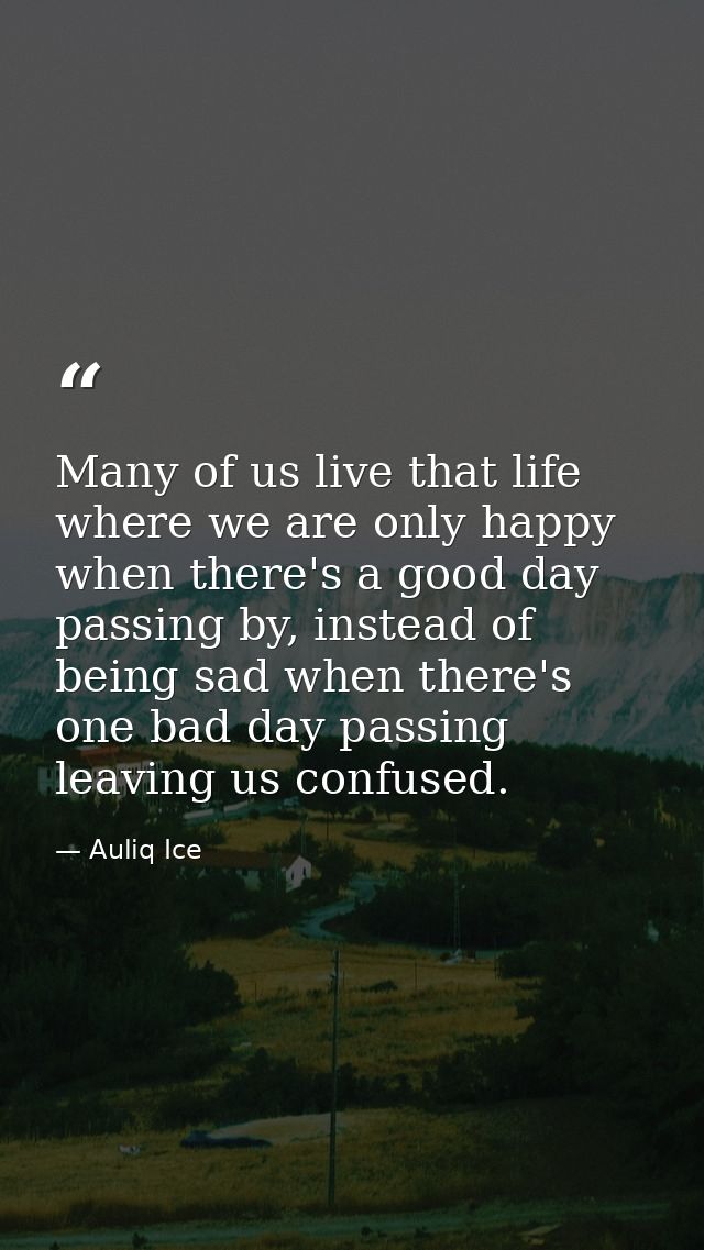 Many of us live that life where we are only happy when there's a good day passing by, instead of being sad when there's  — Auliq Ice