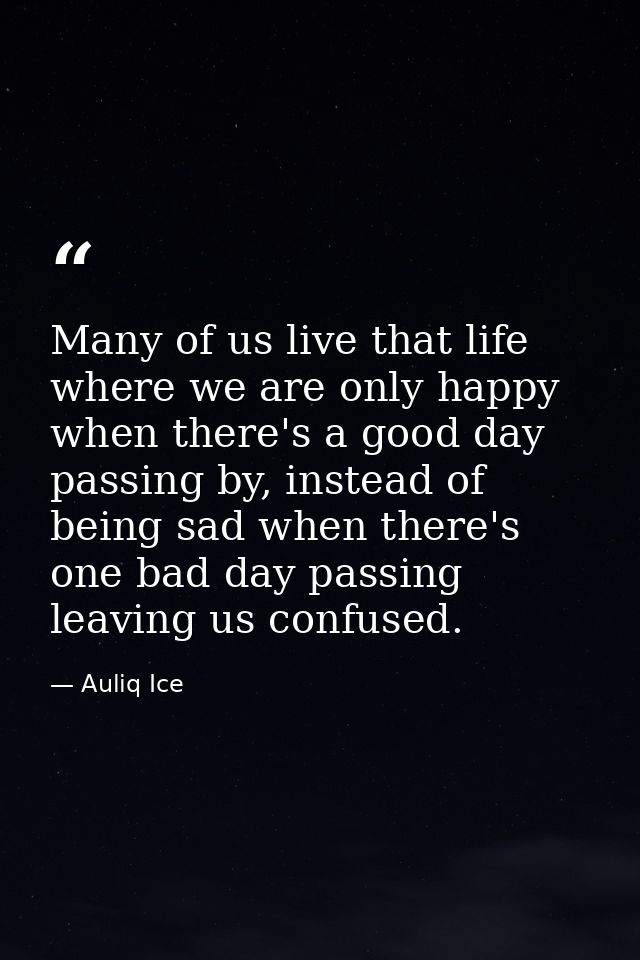Many of us live that life where we are only happy when there's a good day passing by, instead of being sad when there's  — Auliq Ice
