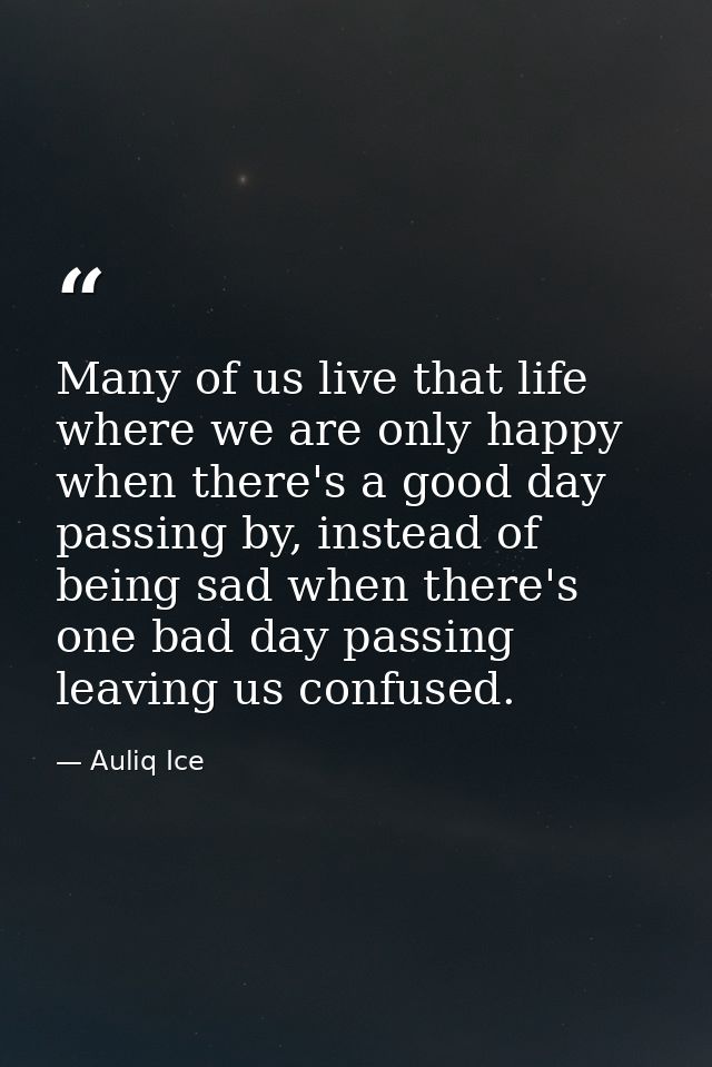 Many of us live that life where we are only happy when there's a good day passing by, instead of being sad when there's  — Auliq Ice