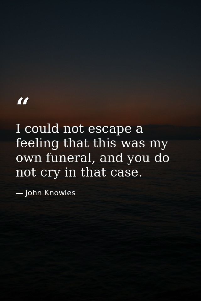 I could not escape a feeling that this was my own funeral, and you do not cry in that case. — John Knowles