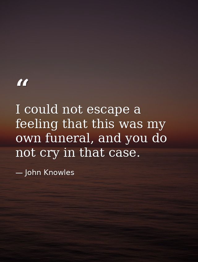 I could not escape a feeling that this was my own funeral, and you do not cry in that case. — John Knowles