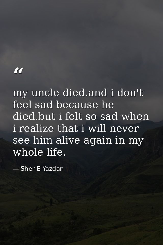 my uncle died.and i don't feel sad because he died.but i felt so sad when i realize that i will never see him alive agai — Sher E Yazdan