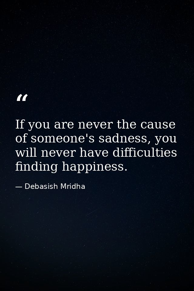 If you are never the cause of someone's sadness, you will never have difficulties finding happiness. — Debasish Mridha