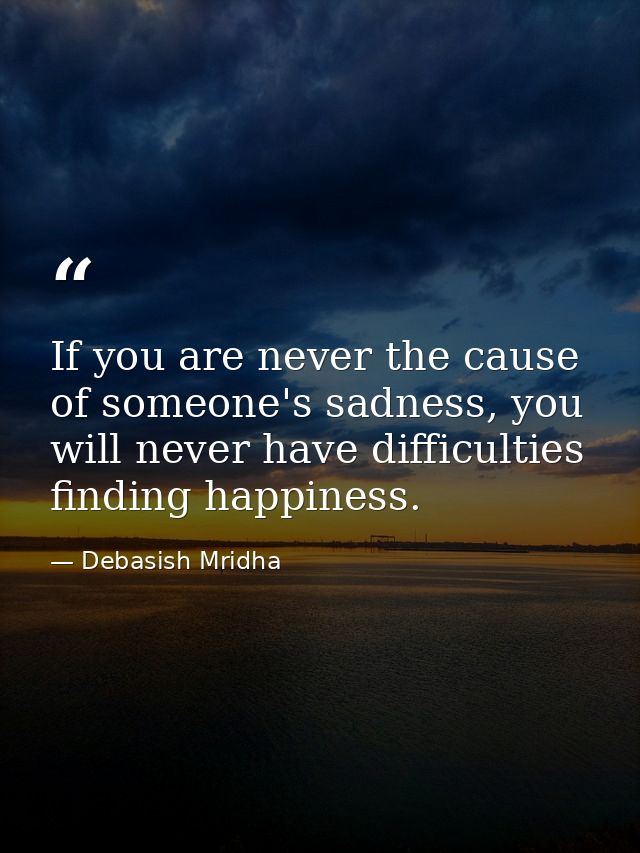 If you are never the cause of someone's sadness, you will never have difficulties finding happiness. — Debasish Mridha