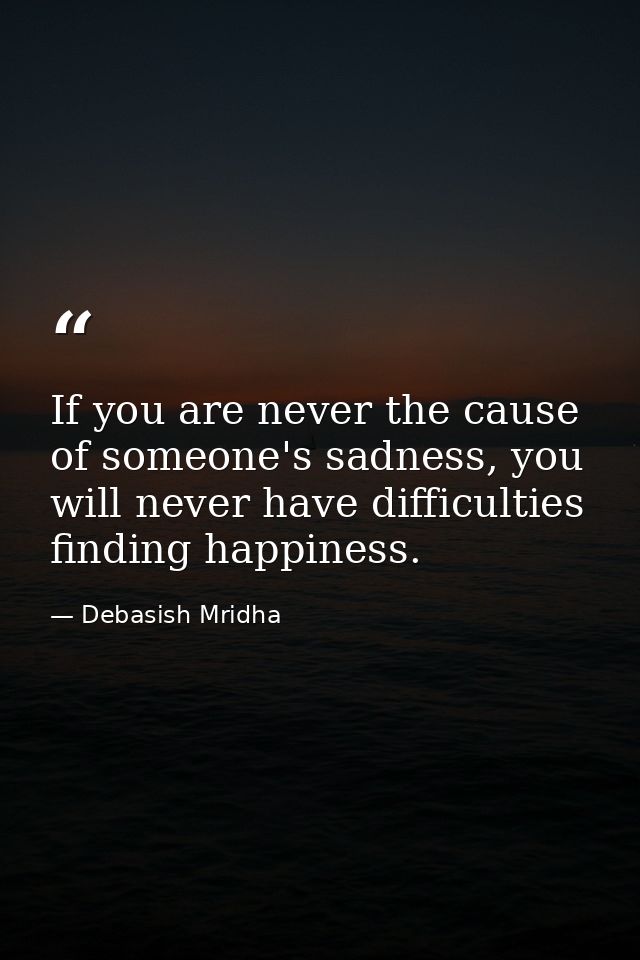 If you are never the cause of someone's sadness, you will never have difficulties finding happiness. — Debasish Mridha