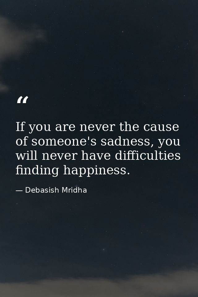 If you are never the cause of someone's sadness, you will never have difficulties finding happiness. — Debasish Mridha