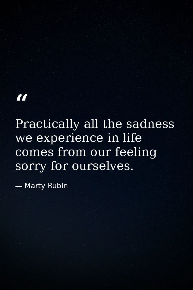 Practically all the sadness we experience in life comes from our feeling sorry for ourselves. — Marty Rubin