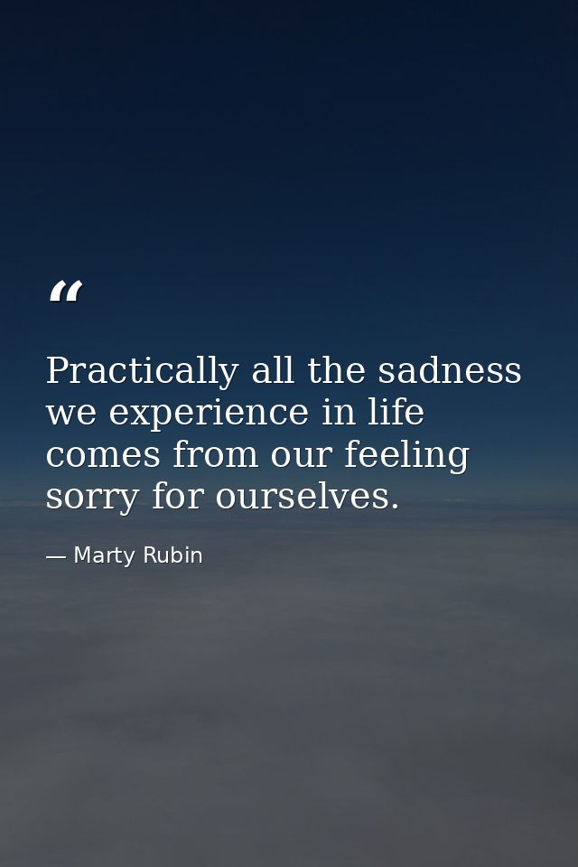 Practically all the sadness we experience in life comes from our feeling sorry for ourselves. — Marty Rubin