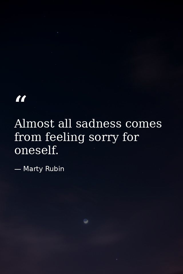 Almost all sadness comes from feeling sorry for oneself. — Marty Rubin
