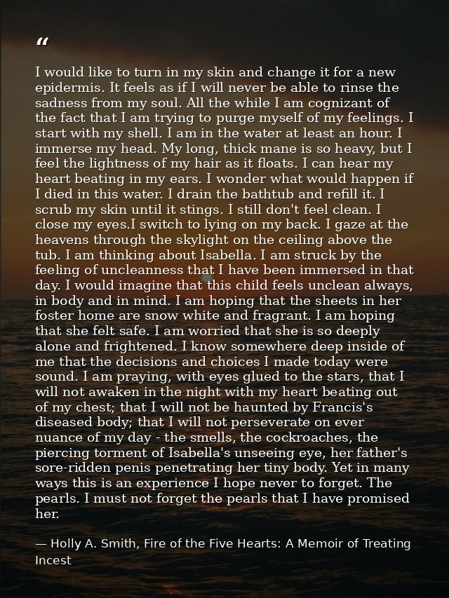 I would like to turn in my skin and change it for a new epidermis. It feels as if I will never be able to rinse the sadn — Holly A. Smith, Fire of the Five Hearts: A Memoir of Treating Incest
