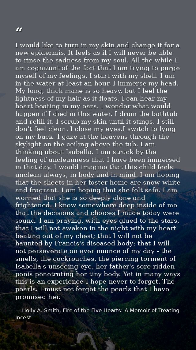 I would like to turn in my skin and change it for a new epidermis. It feels as if I will never be able to rinse the sadn — Holly A. Smith, Fire of the Five Hearts: A Memoir of Treating Incest