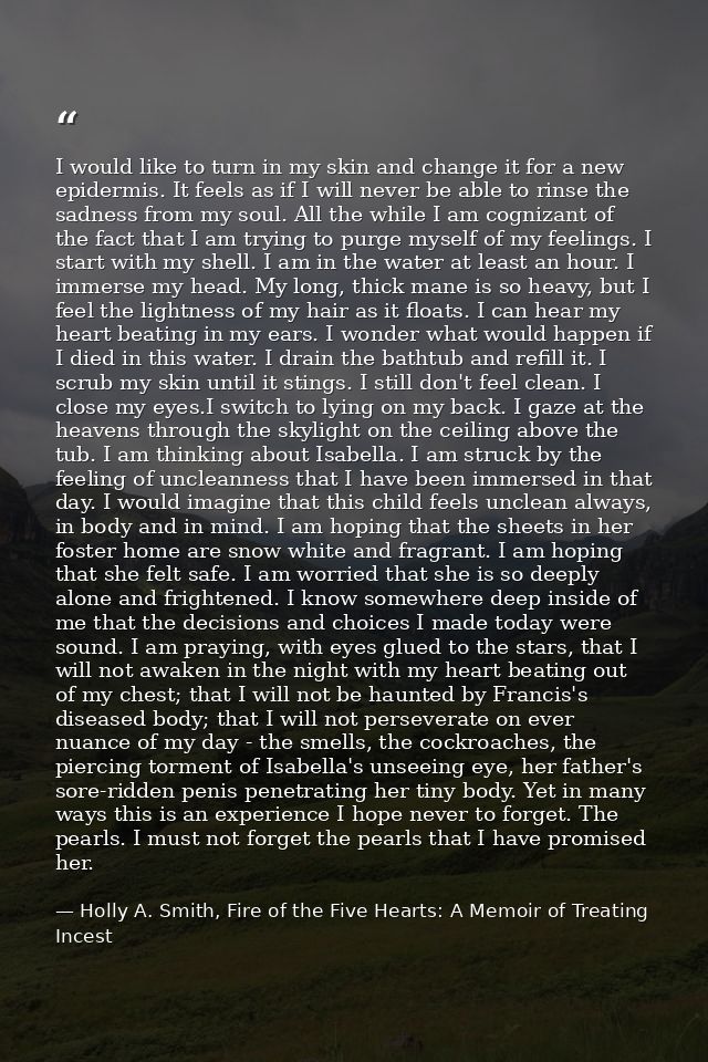 I would like to turn in my skin and change it for a new epidermis. It feels as if I will never be able to rinse the sadn — Holly A. Smith, Fire of the Five Hearts: A Memoir of Treating Incest
