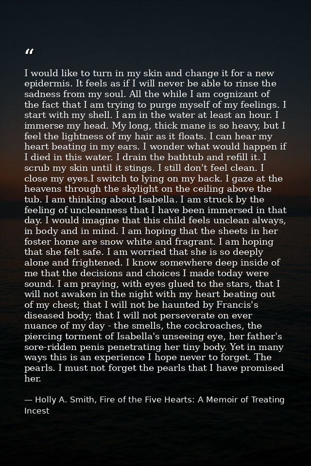 I would like to turn in my skin and change it for a new epidermis. It feels as if I will never be able to rinse the sadn — Holly A. Smith, Fire of the Five Hearts: A Memoir of Treating Incest