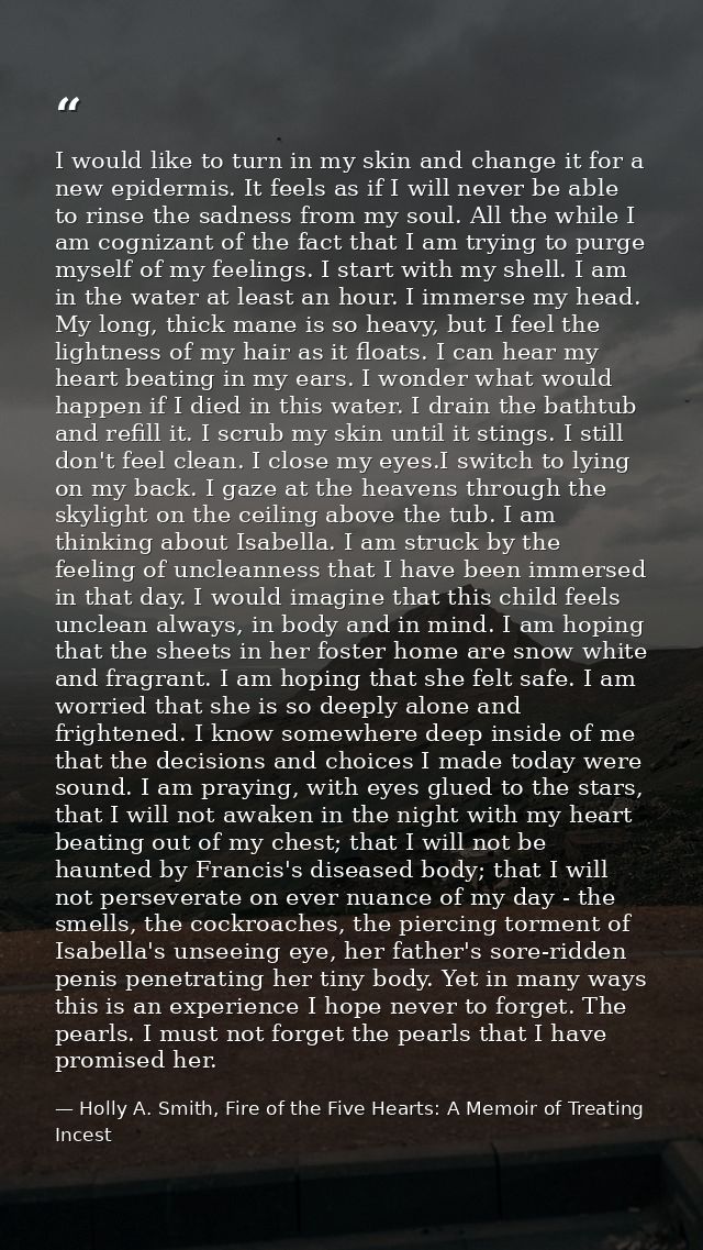 I would like to turn in my skin and change it for a new epidermis. It feels as if I will never be able to rinse the sadn — Holly A. Smith, Fire of the Five Hearts: A Memoir of Treating Incest