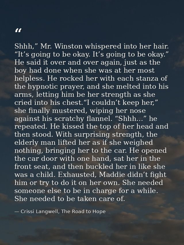 Shhh,” Mr. Winston whispered into her hair. “It’s going to be okay. It’s going to be okay.” He said it over and over aga — Crissi Langwell, The Road to Hope
