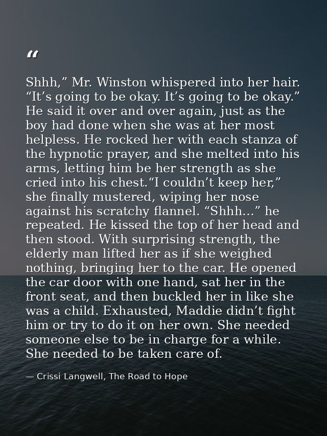 Shhh,” Mr. Winston whispered into her hair. “It’s going to be okay. It’s going to be okay.” He said it over and over aga — Crissi Langwell, The Road to Hope