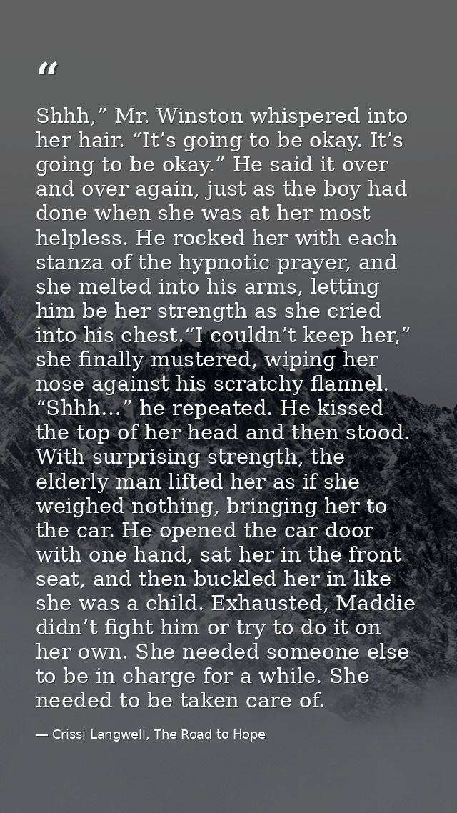 Shhh,” Mr. Winston whispered into her hair. “It’s going to be okay. It’s going to be okay.” He said it over and over aga — Crissi Langwell, The Road to Hope