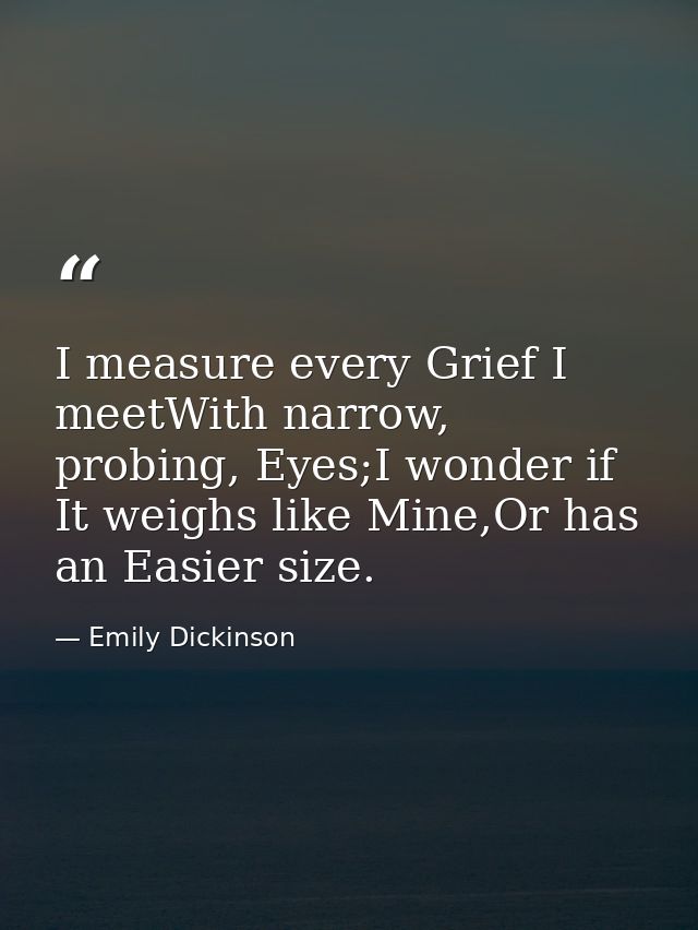 I measure every Grief I meetWith narrow, probing, Eyes;I wonder if It weighs like Mine,Or has an Easier size. — Emily Dickinson