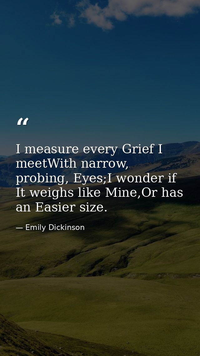 I measure every Grief I meetWith narrow, probing, Eyes;I wonder if It weighs like Mine,Or has an Easier size. — Emily Dickinson