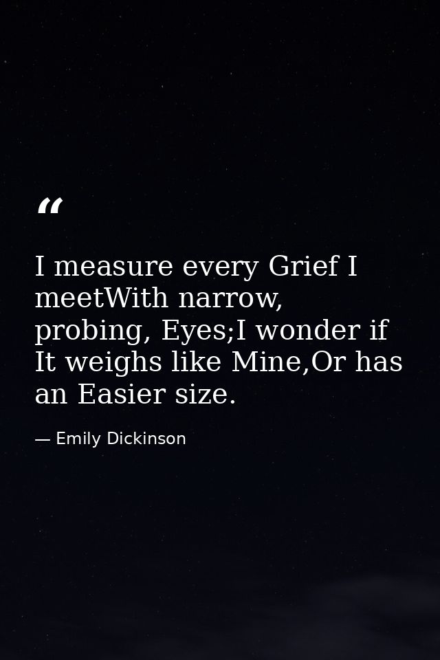 I measure every Grief I meetWith narrow, probing, Eyes;I wonder if It weighs like Mine,Or has an Easier size. — Emily Dickinson