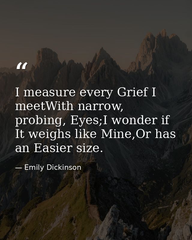 I measure every Grief I meetWith narrow, probing, Eyes;I wonder if It weighs like Mine,Or has an Easier size. — Emily Dickinson