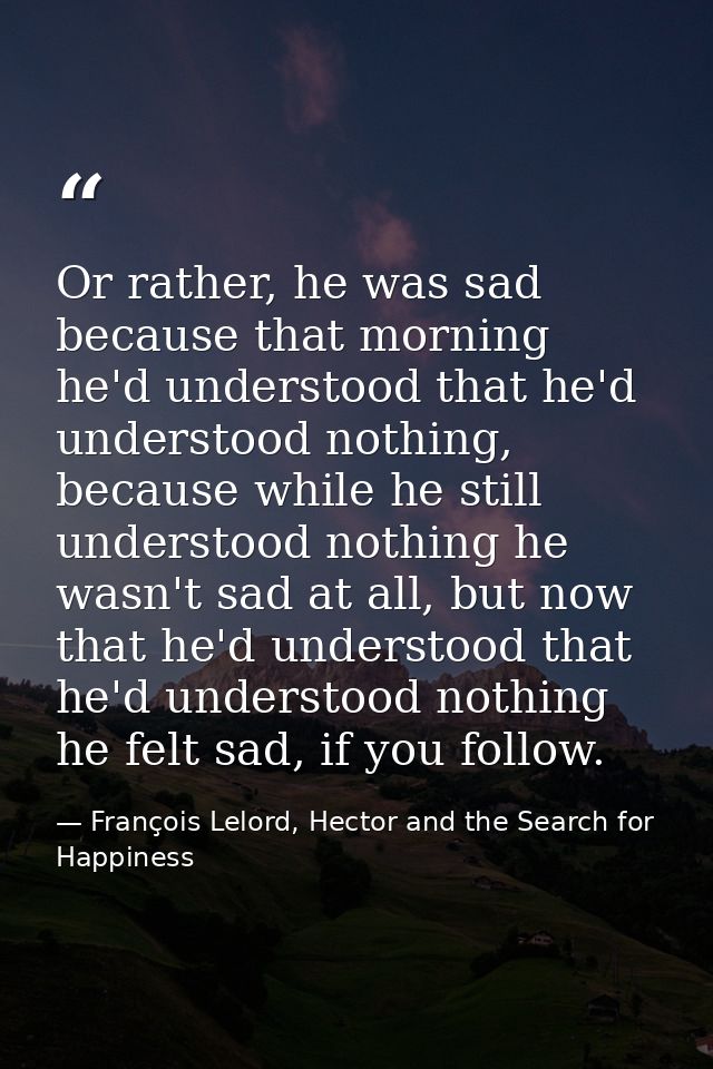 Or rather, he was sad because that morning he'd understood that he'd understood nothing, because while he still understo — François Lelord, Hector and the Search for Happiness