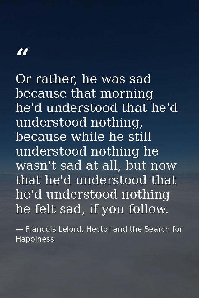 Or rather, he was sad because that morning he'd understood that he'd understood nothing, because while he still understo — François Lelord, Hector and the Search for Happiness