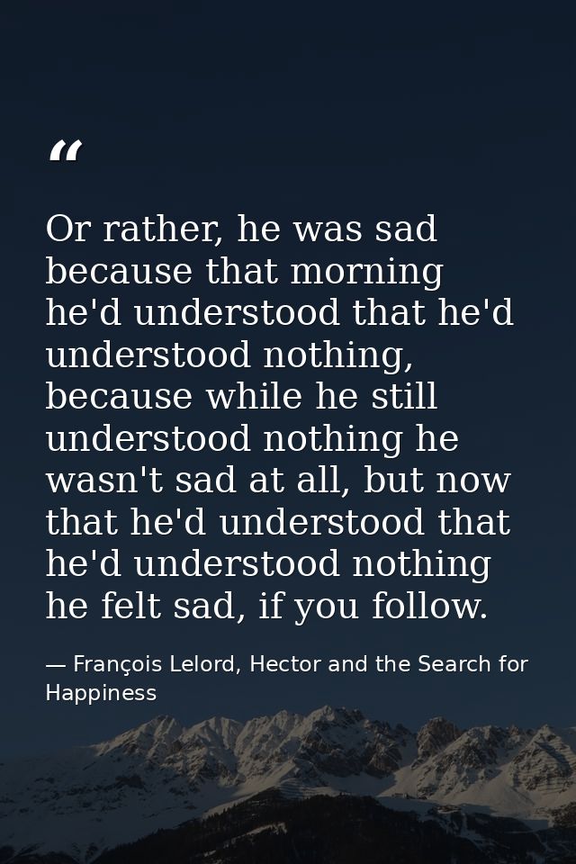 Or rather, he was sad because that morning he'd understood that he'd understood nothing, because while he still understo — François Lelord, Hector and the Search for Happiness