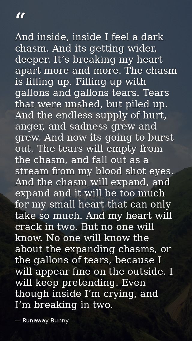 And inside, inside I feel a dark chasm. And its getting wider, deeper. It’s breaking my heart apart more and more. The c — Runaway Bunny