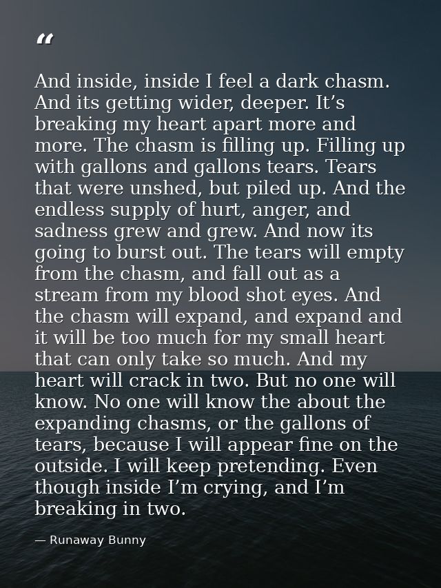 And inside, inside I feel a dark chasm. And its getting wider, deeper. It’s breaking my heart apart more and more. The c — Runaway Bunny