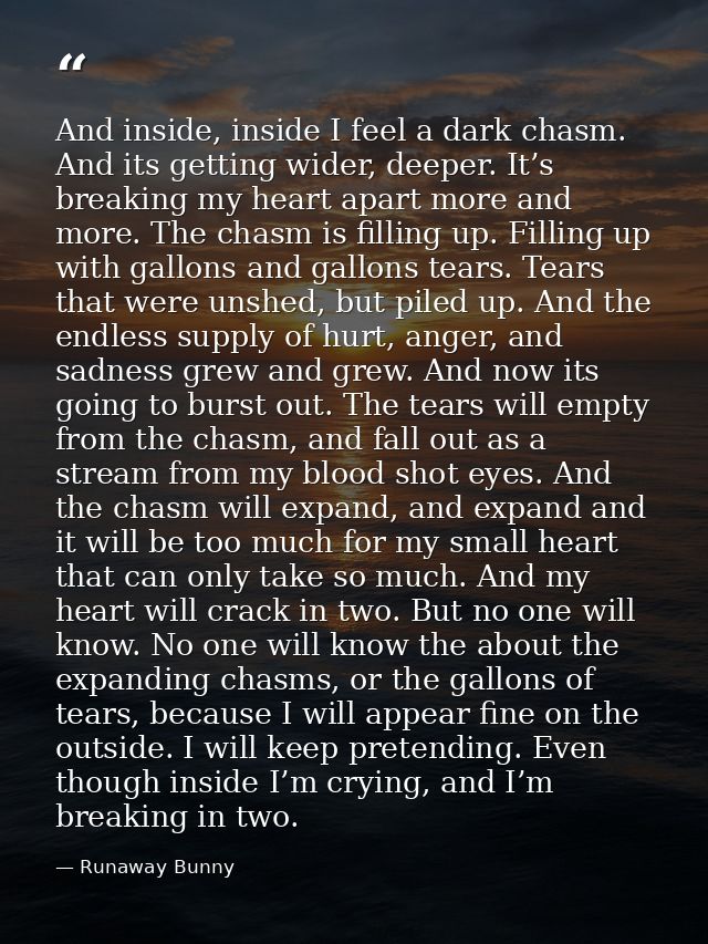 And inside, inside I feel a dark chasm. And its getting wider, deeper. It’s breaking my heart apart more and more. The c — Runaway Bunny