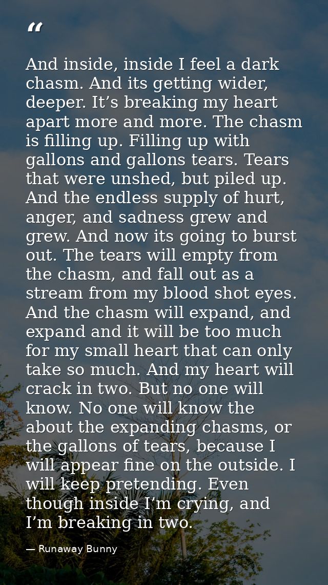 And inside, inside I feel a dark chasm. And its getting wider, deeper. It’s breaking my heart apart more and more. The c — Runaway Bunny