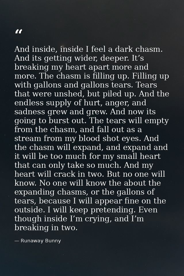 And inside, inside I feel a dark chasm. And its getting wider, deeper. It’s breaking my heart apart more and more. The c — Runaway Bunny