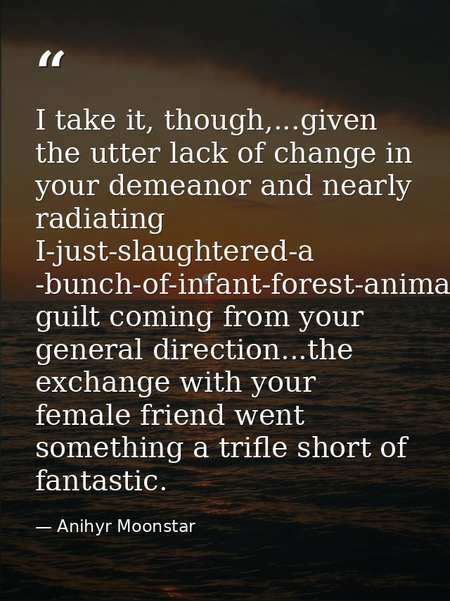I take it, though,...given the utter lack of change in your demeanor and nearly radiating I-just-slaughtered-a -bunch-of — Anihyr Moonstar