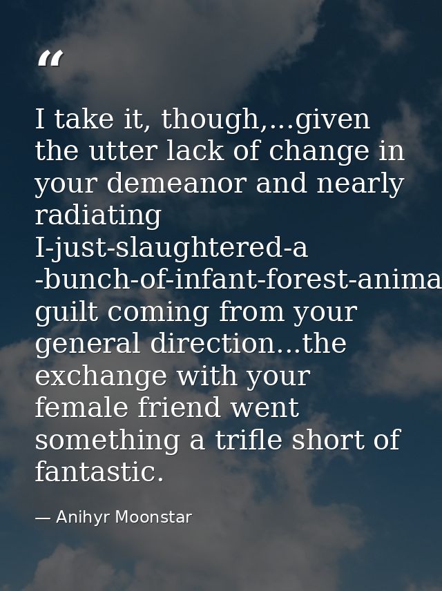 I take it, though,...given the utter lack of change in your demeanor and nearly radiating I-just-slaughtered-a -bunch-of — Anihyr Moonstar