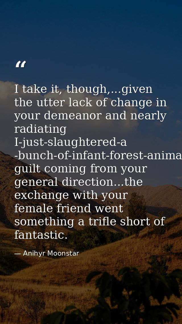 I take it, though,...given the utter lack of change in your demeanor and nearly radiating I-just-slaughtered-a -bunch-of — Anihyr Moonstar