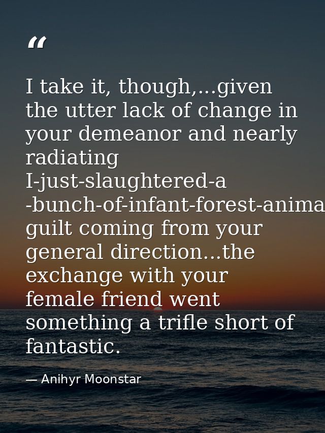 I take it, though,...given the utter lack of change in your demeanor and nearly radiating I-just-slaughtered-a -bunch-of — Anihyr Moonstar