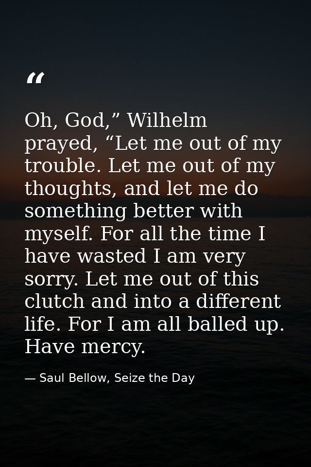Oh, God,” Wilhelm prayed, “Let me out of my trouble. Let me out of my thoughts, and let me do something better with myse — Saul Bellow, Seize the Day