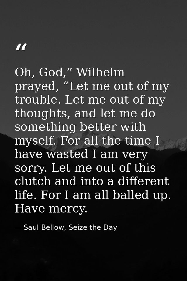 Oh, God,” Wilhelm prayed, “Let me out of my trouble. Let me out of my thoughts, and let me do something better with myse — Saul Bellow, Seize the Day