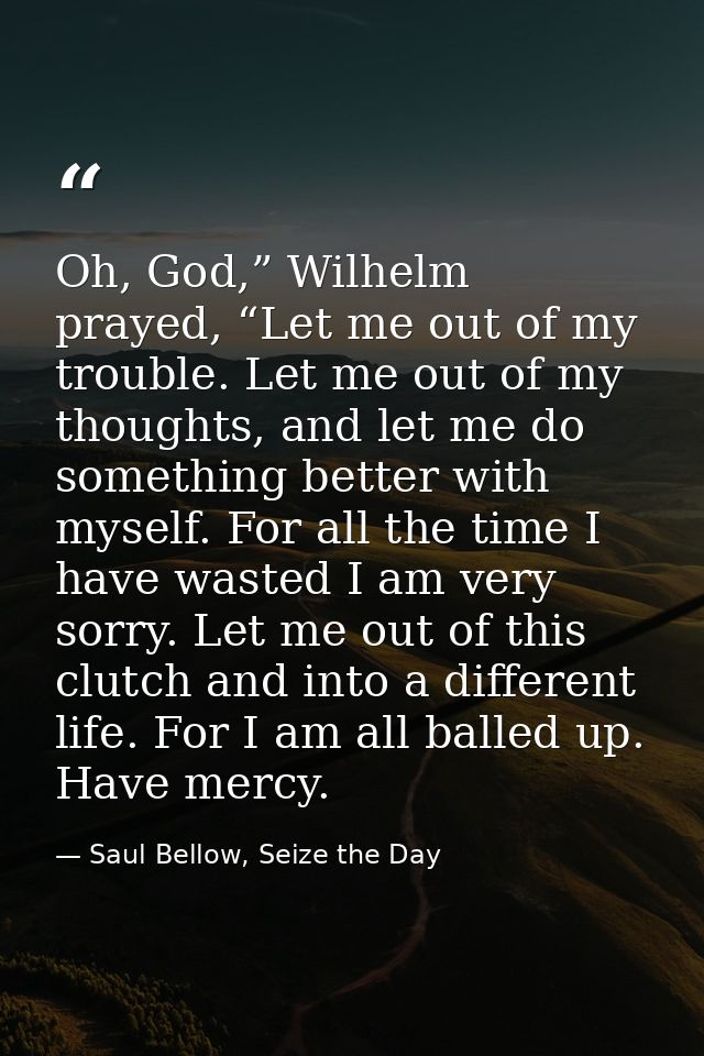 Oh, God,” Wilhelm prayed, “Let me out of my trouble. Let me out of my thoughts, and let me do something better with myse — Saul Bellow, Seize the Day