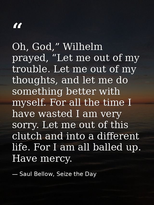 Oh, God,” Wilhelm prayed, “Let me out of my trouble. Let me out of my thoughts, and let me do something better with myse — Saul Bellow, Seize the Day