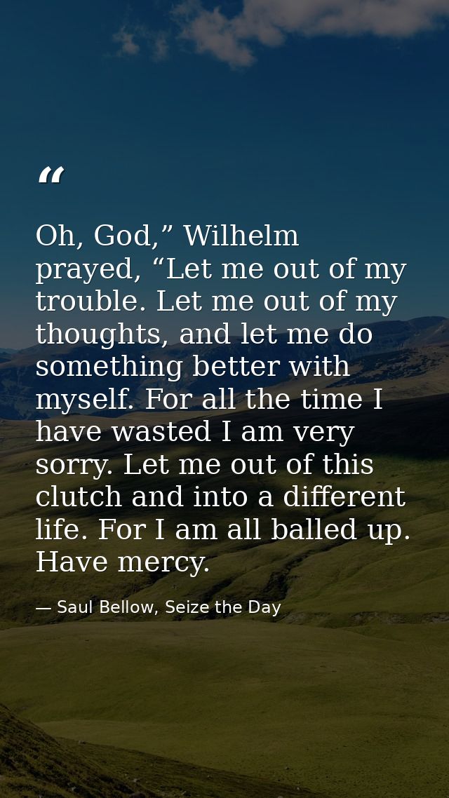 Oh, God,” Wilhelm prayed, “Let me out of my trouble. Let me out of my thoughts, and let me do something better with myse — Saul Bellow, Seize the Day