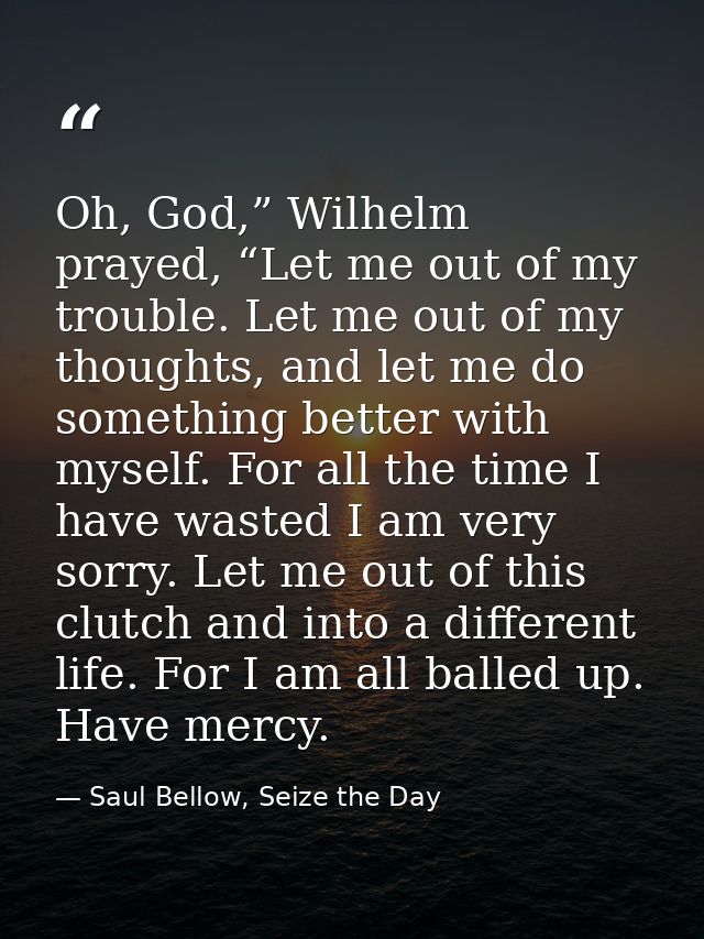 Oh, God,” Wilhelm prayed, “Let me out of my trouble. Let me out of my thoughts, and let me do something better with myse — Saul Bellow, Seize the Day